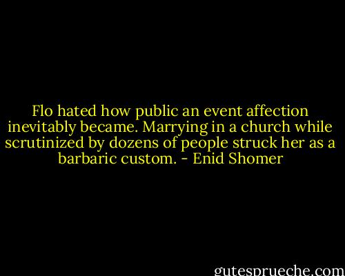 Flo hated how public an event affection inevitably became. Marrying in a church while scrutinized by dozens of people struck her as a barbaric custom. - Enid Shomer