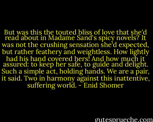 But was this the touted bliss of love that she'd read about in Madame Sand's spicy novels? It was not the crushing sensation she'd expected, but rather feathery and weightless. How lightly had his hand covered hers! And how much it assured: to keep her safe, to guide and delight. Such a simple act, holding hands. We are a pair, it said. Two in harmony against this inattentive, suffering world. - Enid Shomer
