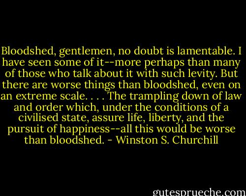 Bloodshed, gentlemen, no doubt is lamentable. I have seen some of it--more perhaps than many of those who talk about it with such levity. But there are worse things than bloodshed, even on an extreme scale. . . . The trampling down of law and order which, under the conditions of a civilised state, assure life, liberty, and the pursuit of happiness--all this would be worse than bloodshed. - Winston S. Churchill