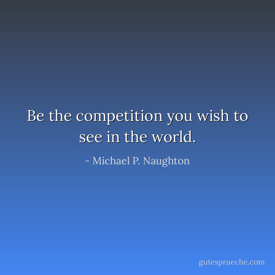 Be the competition you wish to see in the world. - Michael P. Naughton