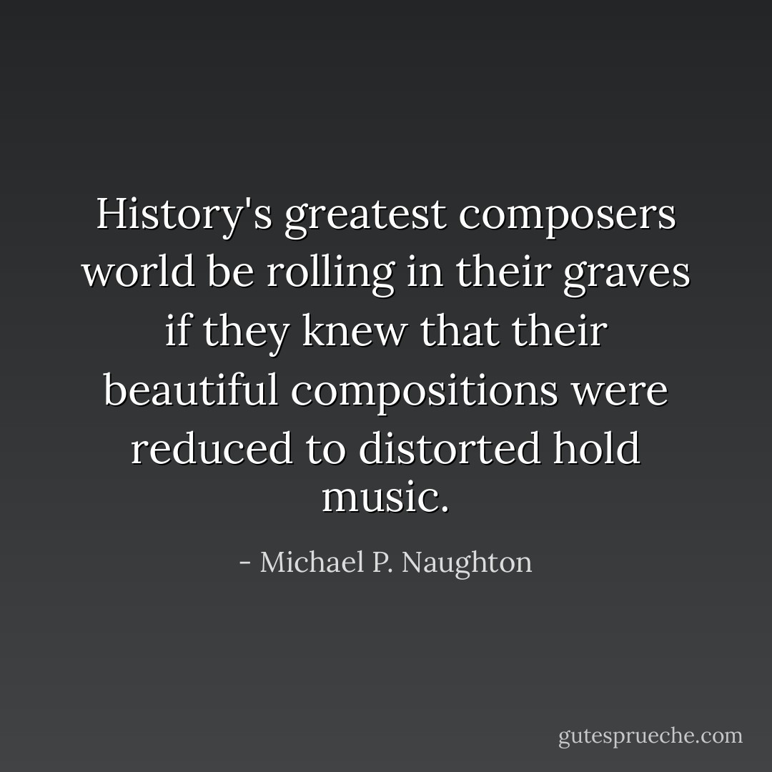 History's greatest composers world be rolling in their graves if they knew that their beautiful compositions were reduced to distorted hold music. - Michael P. Naughton