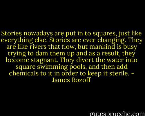 Stories nowadays are put in to squares, just like everything else. Stories are ever changing. They are like rivers that flow, but mankind is busy trying to dam them up and as a result, they become stagnant. They divert the water into square swimming pools, and then add chemicals to it in order to keep it sterile. - James Rozoff