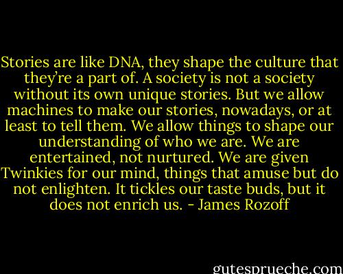 Stories are like DNA, they shape the culture that they’re a part of. A society is not a society without its own unique stories. But we allow machines to make our stories, nowadays, or at least to tell them. We allow things to shape our understanding of who we are. We are entertained, not nurtured. We are given Twinkies for our mind, things that amuse but do not enlighten. It tickles our taste buds, but it does not enrich us. - James Rozoff