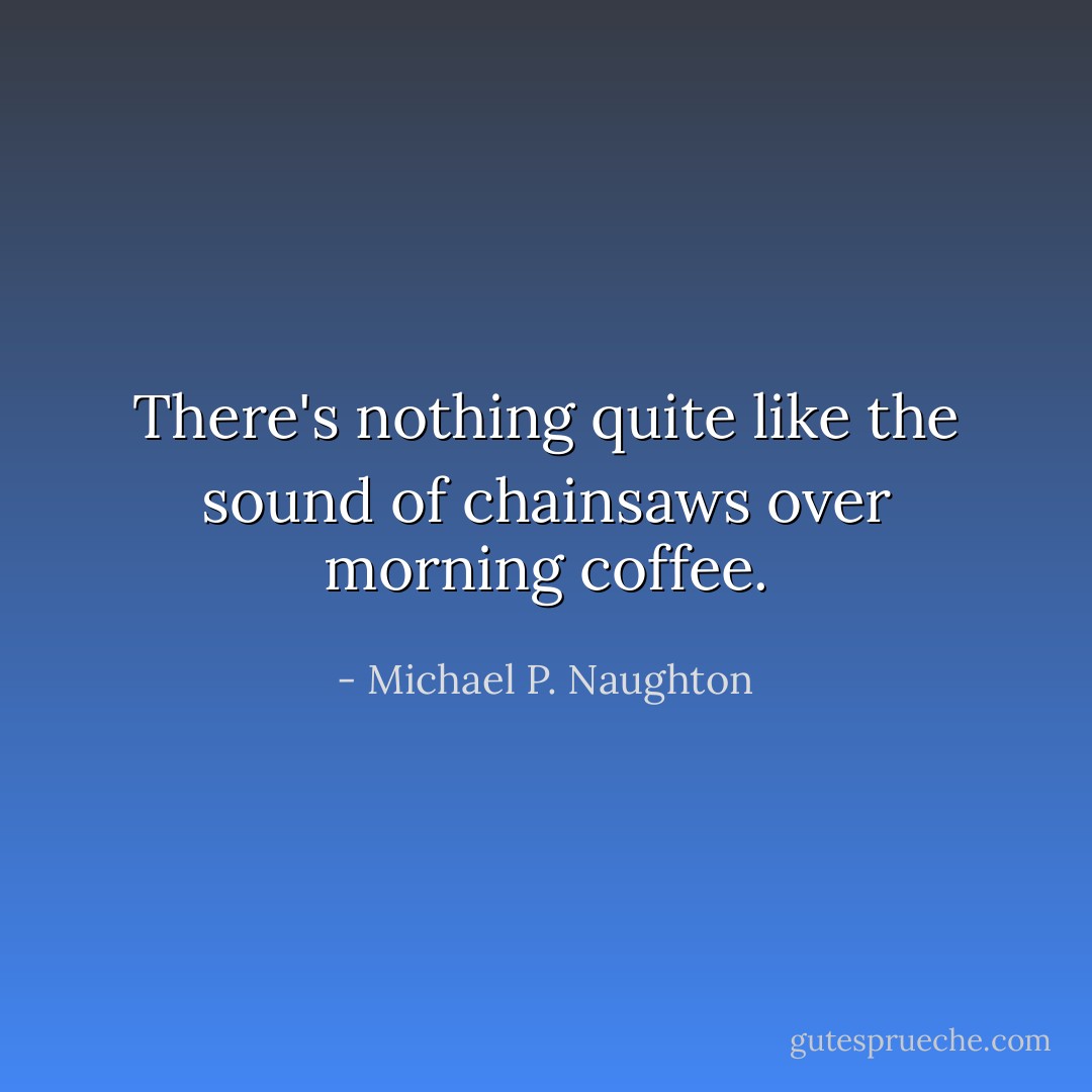 There's nothing quite like the sound of chainsaws over morning coffee. - Michael P. Naughton