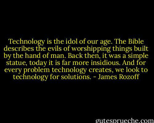 Technology is the idol of our age. The Bible describes the evils of worshipping things built by the hand of man. Back then, it was a simple statue, today it is far more insidious. And for every problem technology creates, we look to technology for solutions. - James Rozoff