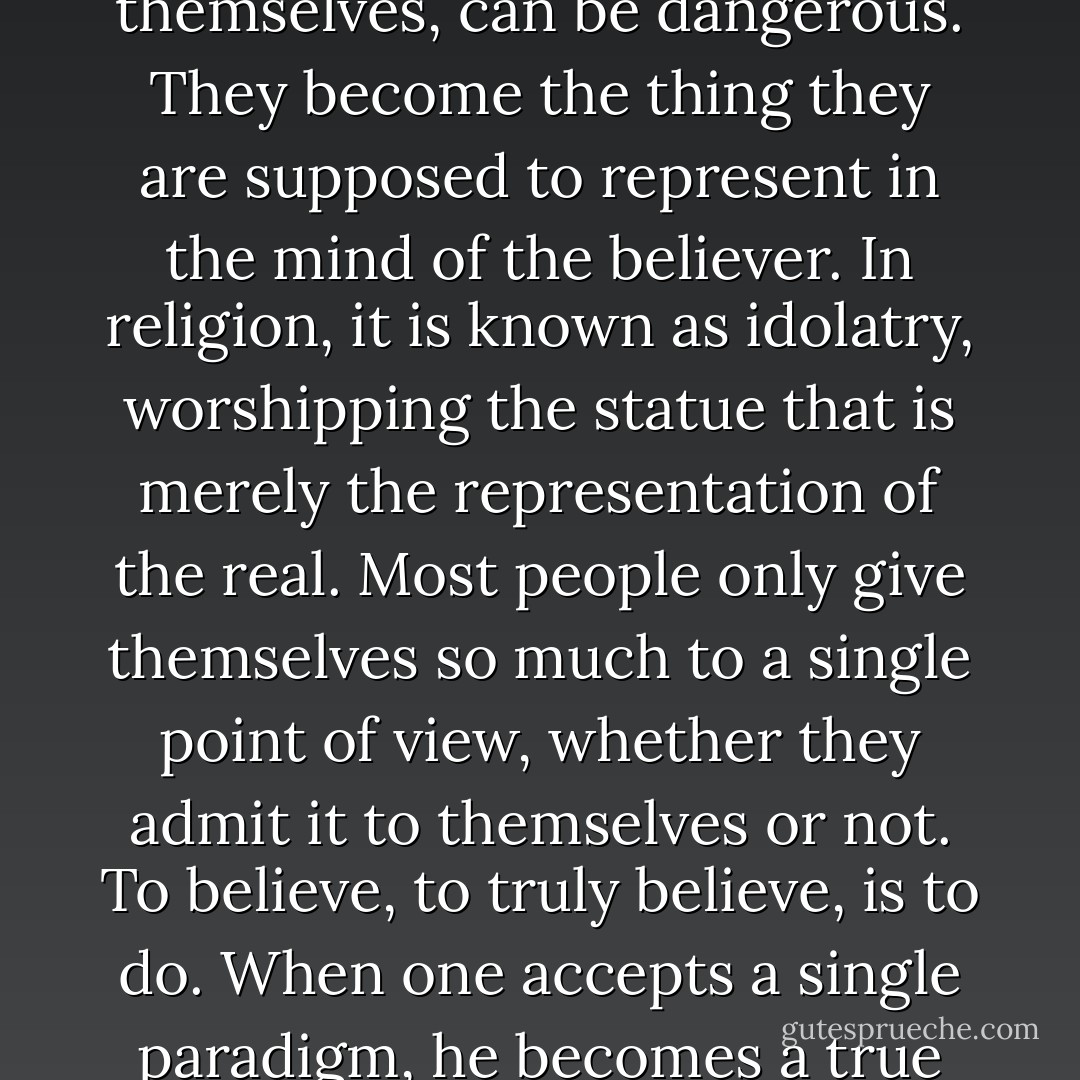 It is a single paradigm, and single paradigms, no matter how helpful in and of themselves, can be dangerous. They become the thing they are supposed to represent in the mind of the believer. In religion, it is known as idolatry, worshipping the statue that is merely the representation of the real. Most people only give themselves so much to a single point of view, whether they admit it to themselves or not. To believe, to truly believe, is to do. When one accepts a single paradigm, he becomes a true believer. There is nothing quite so rare…or so dangerous. - James Rozoff