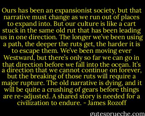 Ours has been an expansionist society, but that narrative must change as we run out of places to expand into. But our culture is like a cart stuck in the same old rut that has been leading us in one direction. The longer we’ve been using a path, the deeper the ruts get, the harder it is to escape them. We’ve been moving ever Westward, but there’s only so far we can go in that direction before we fall into the ocean. It’s a direction that we cannot continue on forever, but the breaking of those ruts will require a major rupture. The old narrative is dying, and it will be quite a crushing of gears before things are re-adjusted. A shared story is needed for a civilization to endure. - James Rozoff