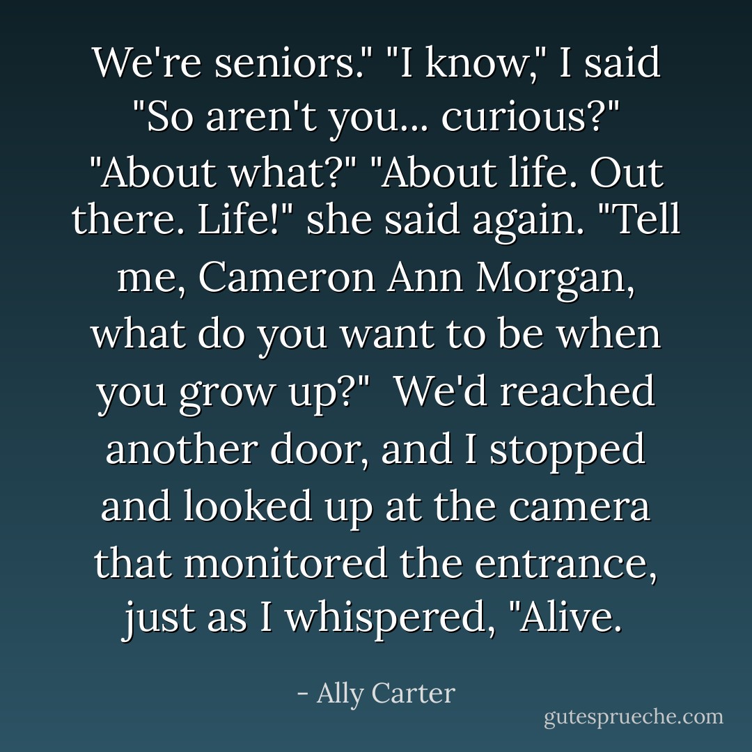 We're seniors."<br />"I know," I said<br />"So aren't you... curious?"<br />"About what?"<br />"About life. Out there. Life!" she said again. "Tell me, Cameron Ann Morgan, what do you want to be when you grow up?"<br /> We'd reached another door, and I stopped and looked up at the camera that monitored the entrance, just as I whispered, "Alive. - Ally Carter