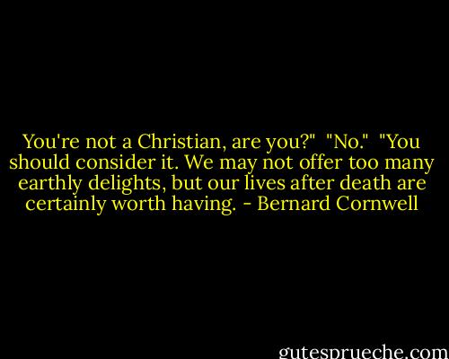 You're not a Christian, are you?"<br /><br />"No."<br /><br />"You should consider it. We may not offer too many earthly delights, but our lives after death are certainly worth having. - Bernard Cornwell