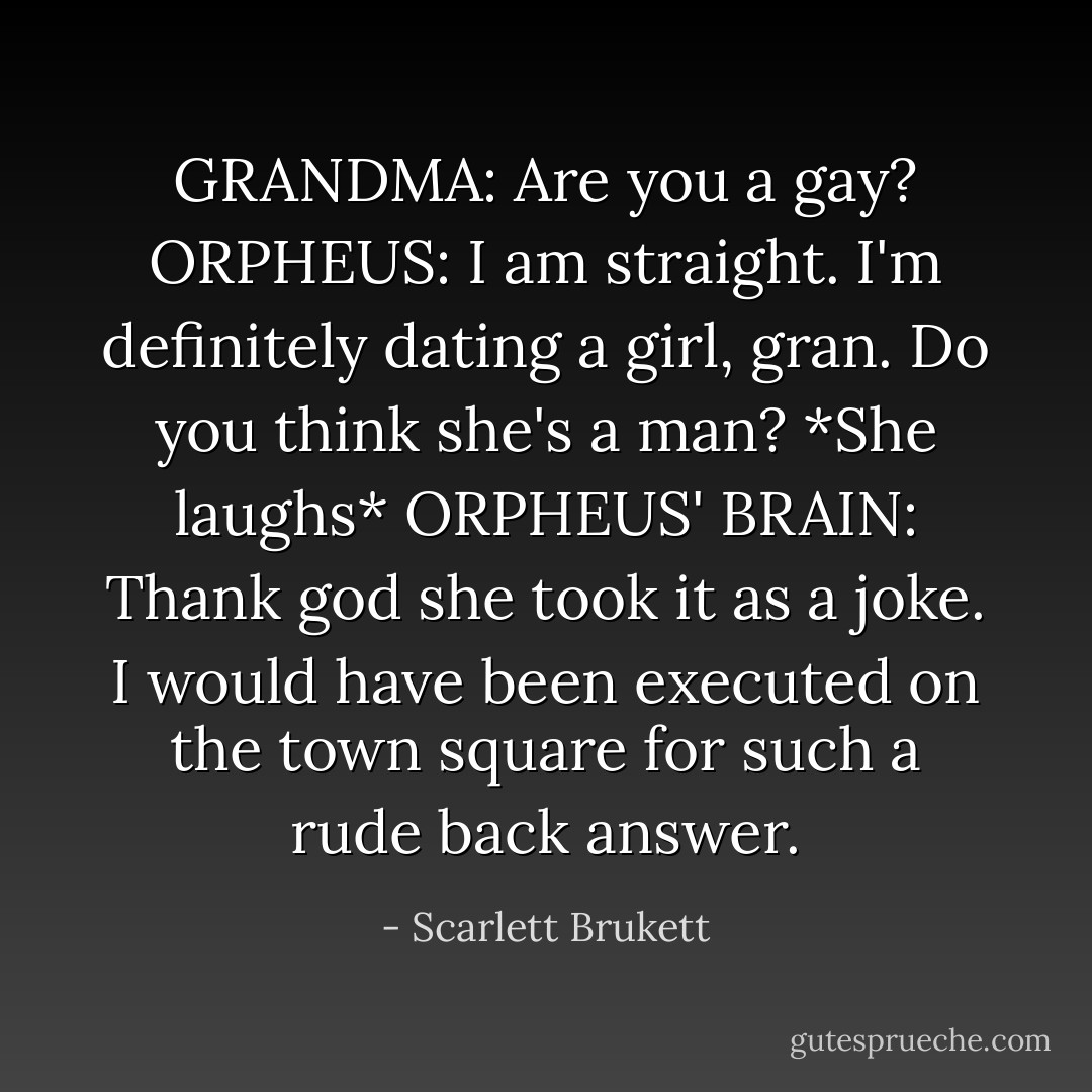 GRANDMA: Are you a gay?<br />ORPHEUS: I am straight. I'm definitely dating a girl, gran. Do you think she's a man?<br />*She laughs*<br />ORPHEUS' BRAIN: Thank god she took it as a joke. I would have been executed on the town square for such a rude back answer. - Scarlett Brukett