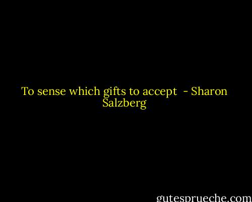 To sense which gifts to accept  - Sharon Salzberg