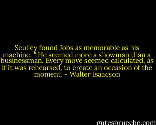 Sculley found Jobs as memorable as his machine. " He seemed more a showman than a businessman. Every move seemed calculated, as if it was rehearsed, to create an occasion of the moment. - Walter Isaacson