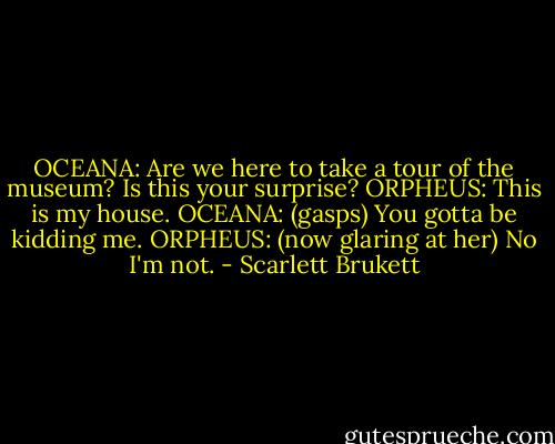 OCEANA: Are we here to take a tour of the museum? Is this your surprise?<br />ORPHEUS: This is my house.<br />OCEANA: (gasps) You gotta be kidding me.<br />ORPHEUS: (now glaring at her) No I'm not. - Scarlett Brukett