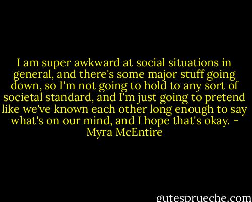 I am super awkward at social situations in general, and there's some major stuff going down, so I'm not going to hold to any sort of societal standard, and I'm just going to pretend like we've known each other long enough to say what's on our mind, and I hope that's okay. - Myra McEntire