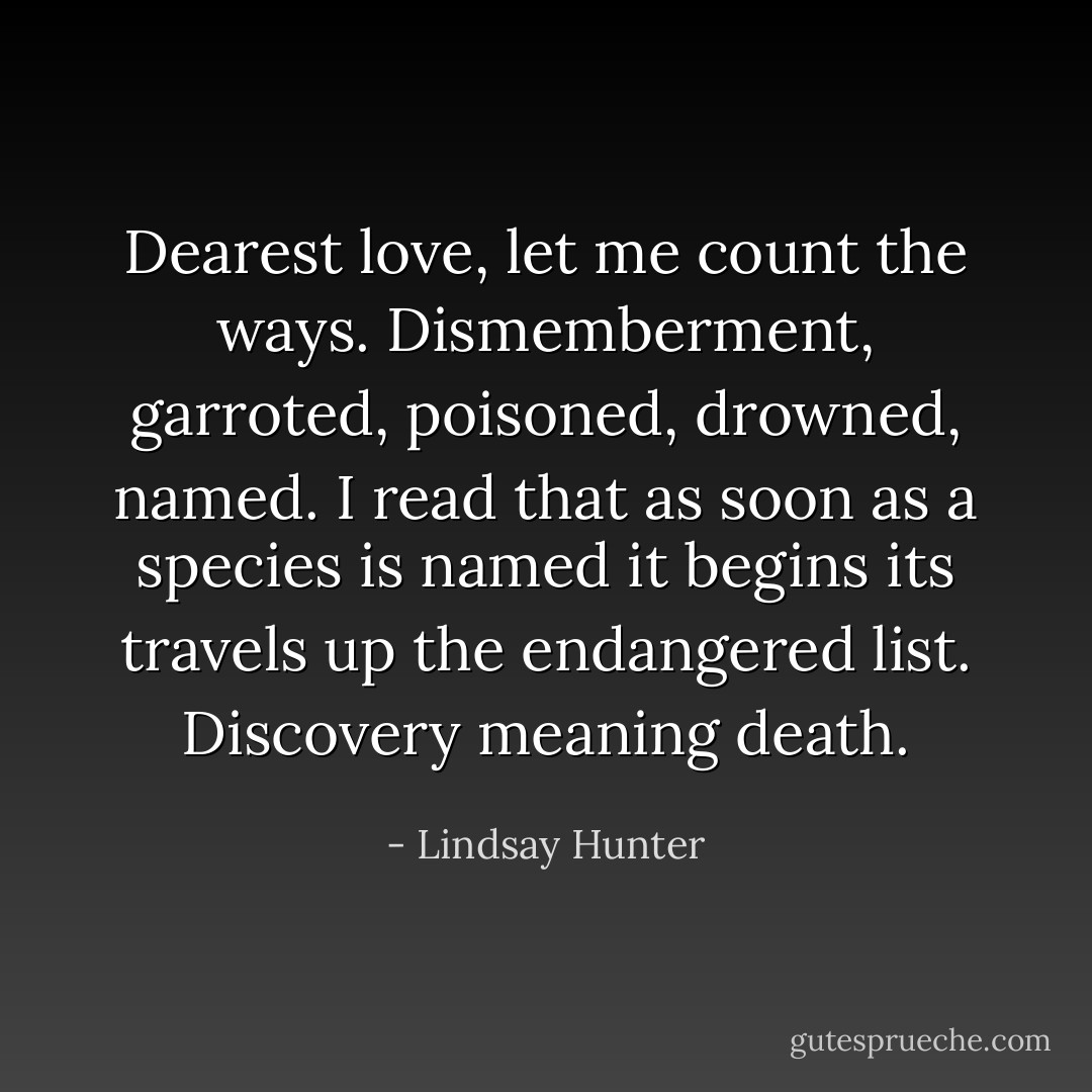 Dearest love, let me count the ways. Dismemberment, garroted, poisoned, drowned, named. I read that as soon as a species is named it begins its travels up the endangered list. Discovery meaning death. - Lindsay Hunter