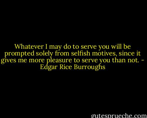 Whatever I may do to serve you will be prompted solely from selfish motives, since it gives me more pleasure to serve you than not. - Edgar Rice Burroughs