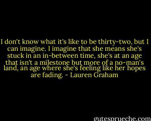 I don't know what it's like to be thirty-two, but I can imagine. I imagine that she means she's stuck in an in-between time, she's at an age that isn't a milestone but more of a no-man's land, an age where she's feeling like her hopes are fading. - Lauren Graham