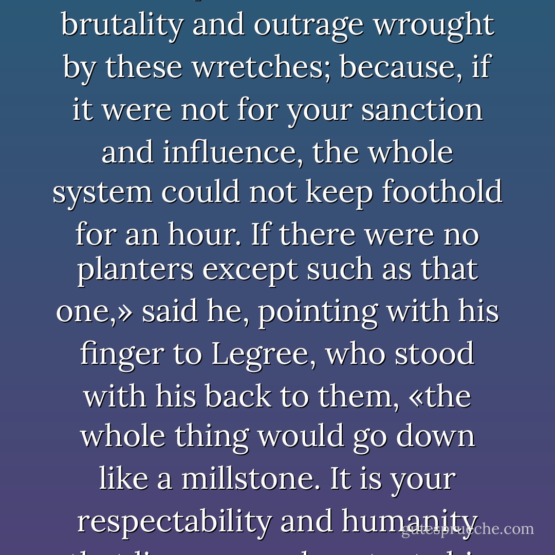 «In my opinion, it is you considerate, humane men, that are responsible for all the brutality and outrage wrought by these wretches; because, if it were not for your sanction and influence, the whole system could not keep foothold for an hour. If there were no planters except such as that one,» said he, pointing with his finger to Legree, who stood with his back to them, «the whole thing would go down like a millstone. It is your respectability and humanity that licenses and protects his brutality.» - Harriet Beecher Stowe