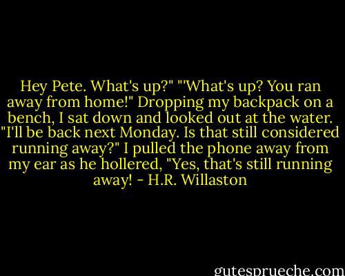 Hey Pete. What's up?"<br />"'What's up? You ran away from home!"<br />Dropping my backpack on a bench, I sat down and looked out at the water. "I'll be back next Monday. Is that still considered running away?"<br />I pulled the phone away from my ear as he hollered, "Yes, that's still running away! - H.R. Willaston