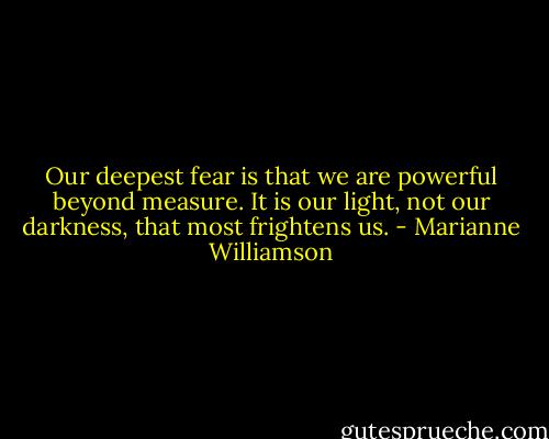 Our deepest fear is that we are powerful beyond measure. It is our light, not our darkness, that most frightens us. - Marianne Williamson