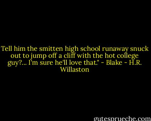 Tell him the smitten high school runaway snuck out to jump off a cliff with the hot college guy?... I'm sure he'll love that." - Blake - H.R. Willaston