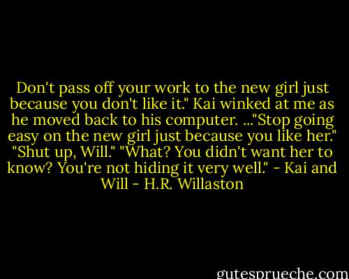 Don't pass off your work to the new girl just because you don't like it." Kai winked at me as he moved back to his computer.<br />..."Stop going easy on the new girl just because you like her."<br />"Shut up, Will."<br />"What? You didn't want her to know? You're not hiding it very well." - Kai and Will - H.R. Willaston