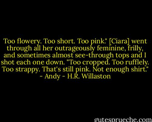 Too flowery. Too short. Too pink." [Ciara] went through all her outrageously feminine, frilly, and sometimes almost see-through tops and I shot each one down. "Too cropped. Too rufflely. Too strappy. That's still pink. Not enough shirt." - Andy - H.R. Willaston
