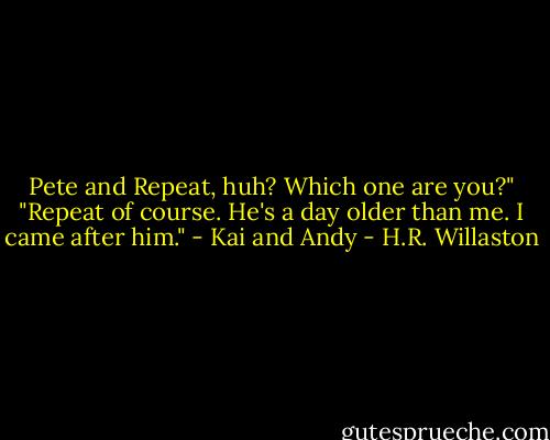 Pete and Repeat, huh? Which one are you?"<br />"Repeat of course. He's a day older than me. I came after him." - Kai and Andy - H.R. Willaston
