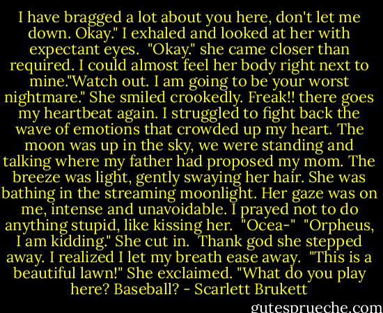 I have bragged a lot about you here, don't let me down. Okay." I exhaled and looked at her with expectant eyes.<br /> "Okay." she came closer than required. I could almost feel her body right next to mine."Watch out. I am going to be your worst nightmare." She smiled crookedly. Freak!! there goes my heartbeat again. I struggled to fight back the wave of emotions that crowded up my heart. The moon was up in the sky, we were standing and talking where my father had proposed my mom. The breeze was light, gently swaying her hair. She was bathing in the streaming moonlight. Her gaze was on me, intense and unavoidable. I prayed not to do anything stupid, like kissing her.<br /> "Ocea-" <br />"Orpheus, I am kidding." She cut in.<br /> Thank god she stepped away. I realized I let my breath ease away.<br /> "This is a beautiful lawn!" She exclaimed. "What do you play here? Baseball? - Scarlett Brukett