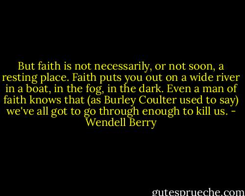 But faith is not necessarily, or not soon, a resting place. Faith puts you out on a wide river in a boat, in the fog, in the dark. Even a man of faith knows that (as Burley Coulter used to say) we've all got to go through enough to kill us. - Wendell Berry