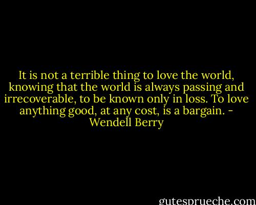 It is not a terrible thing to love the world, knowing that the world is always passing and irrecoverable, to be known only in loss. To love anything good, at any cost, is a bargain. - Wendell Berry