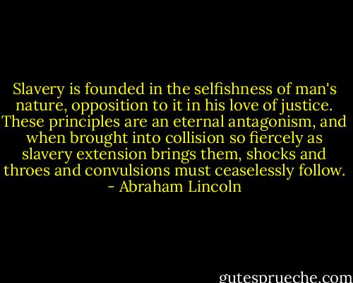 Slavery is founded in the selfishness of man's nature, opposition to it in his love of justice. These principles are an eternal antagonism, and when brought into collision so fiercely as slavery extension brings them, shocks and throes and convulsions must ceaselessly follow. - Abraham Lincoln