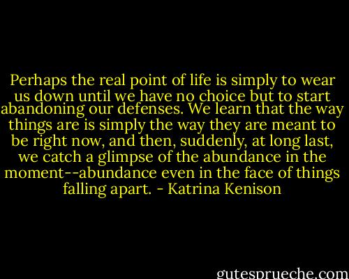 Perhaps the real point of life is simply to wear us down until we have no choice but to start abandoning our defenses. We learn that the way things are is simply the way they are meant to be right now, and then, suddenly, at long last, we catch a glimpse of the abundance in the moment--abundance even in the face of things falling apart. - Katrina Kenison