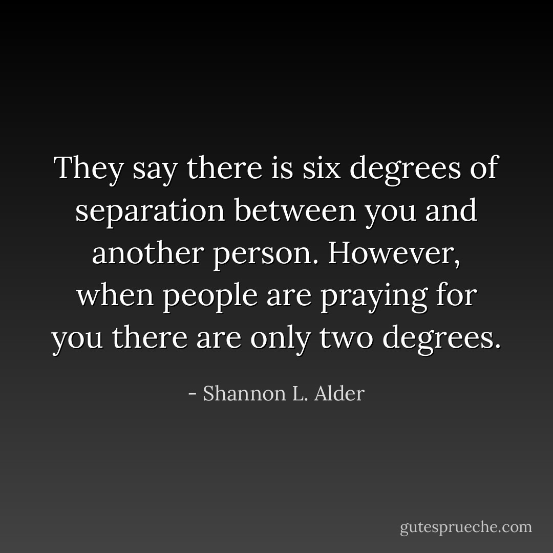 They say there is six degrees of separation between you and another person. However, when people are praying for you there are only two degrees. - Shannon L. Alder