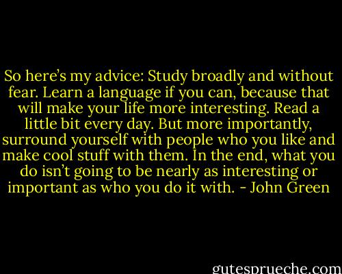 So here’s my advice: Study broadly and without fear. Learn a language if you can, because that will make your life more interesting. Read a little bit every day. But more importantly, surround yourself with people who you like and make cool stuff with them. In the end, what you do isn’t going to be nearly as interesting or important as who you do it with. - John Green