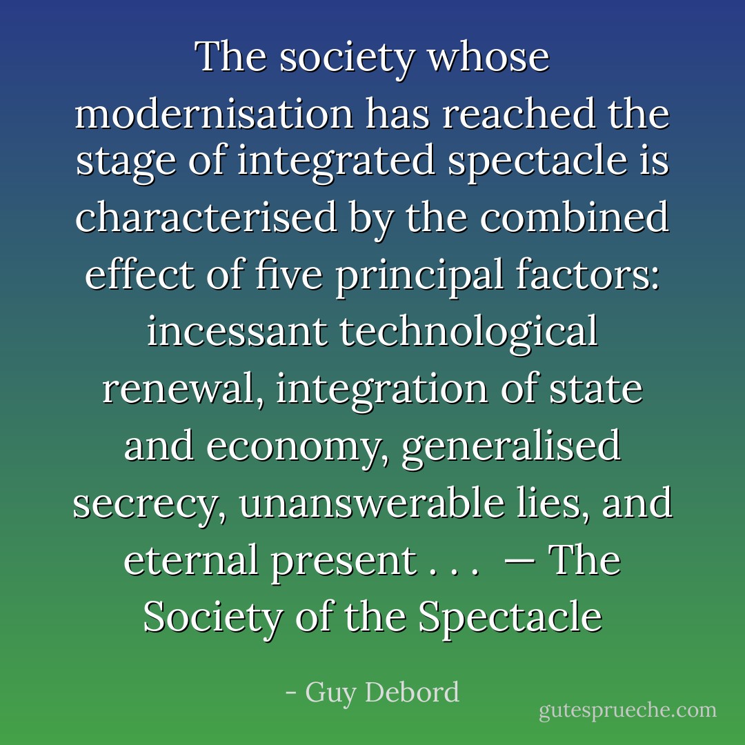 The society whose modernisation has reached the stage of integrated spectacle<br />is characterised by the combined effect of five principal factors: incessant technological renewal, integration of state and economy, generalised secrecy, unanswerable lies, and eternal present . . . <br />— The Society of the Spectacle - Guy Debord