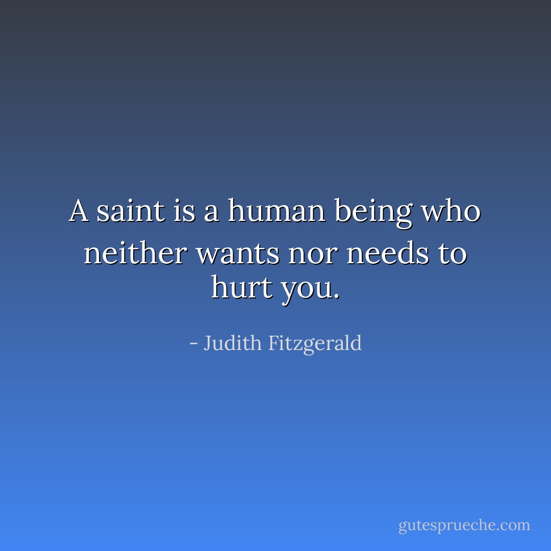 A saint is a human being who neither wants nor needs to hurt you. - Judith Fitzgerald