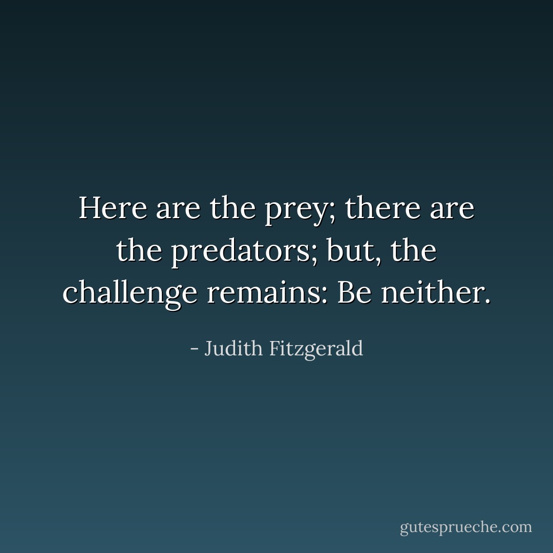 Here are the prey; there are the predators; but, the challenge remains: Be neither. - Judith Fitzgerald