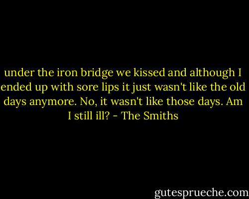 under the iron bridge we kissed and although I ended up with sore lips it just wasn't like the old days anymore. No, it wasn't like those days. Am I still ill? - The Smiths