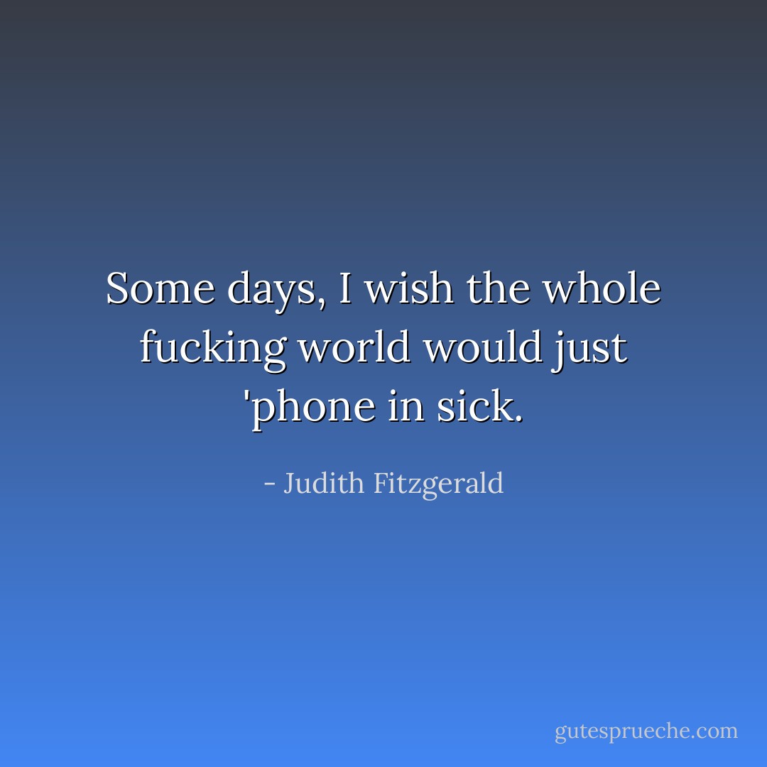 Some days, I wish the whole fucking world would just 'phone in sick. - Judith Fitzgerald