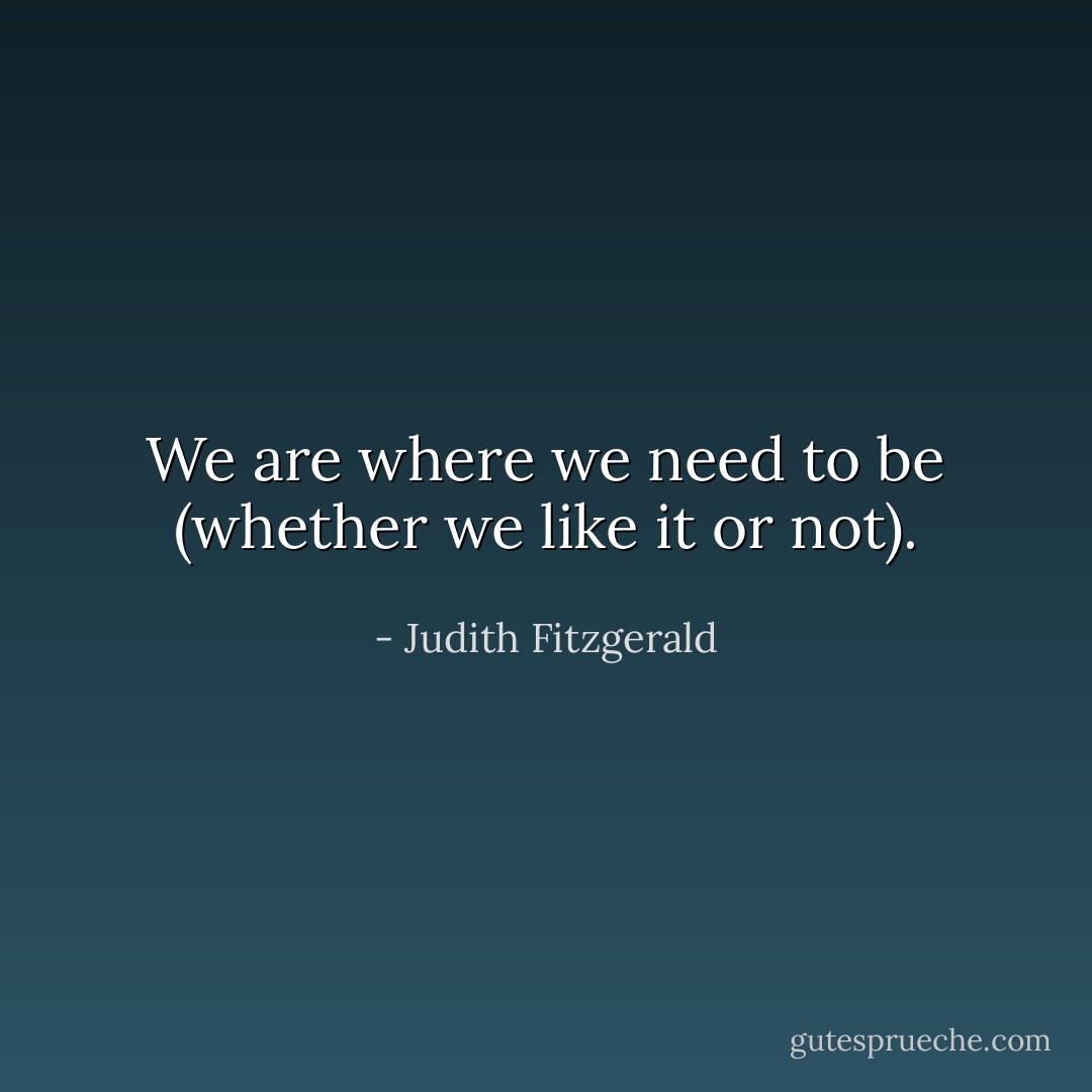 We are where we need to be (whether we like it or not). - Judith Fitzgerald