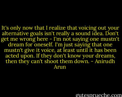 It's only now that I realize that voicing out your alternative goals isn't really a sound idea. Don't get me wrong here - I'm not saying one mustn't dream for oneself. I'm just saying that one mustn't give it voice, at least until it has been acted upon. If they don't know your dreams, then they can't shoot them down. - Anirudh Arun