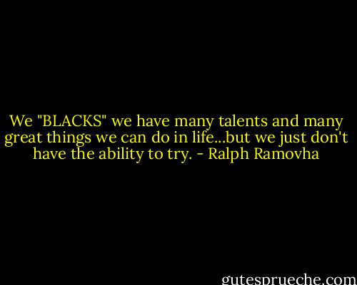 We "BLACKS" we have many talents and many great things we can do in life...but we just don't have the ability to try. - Ralph Ramovha