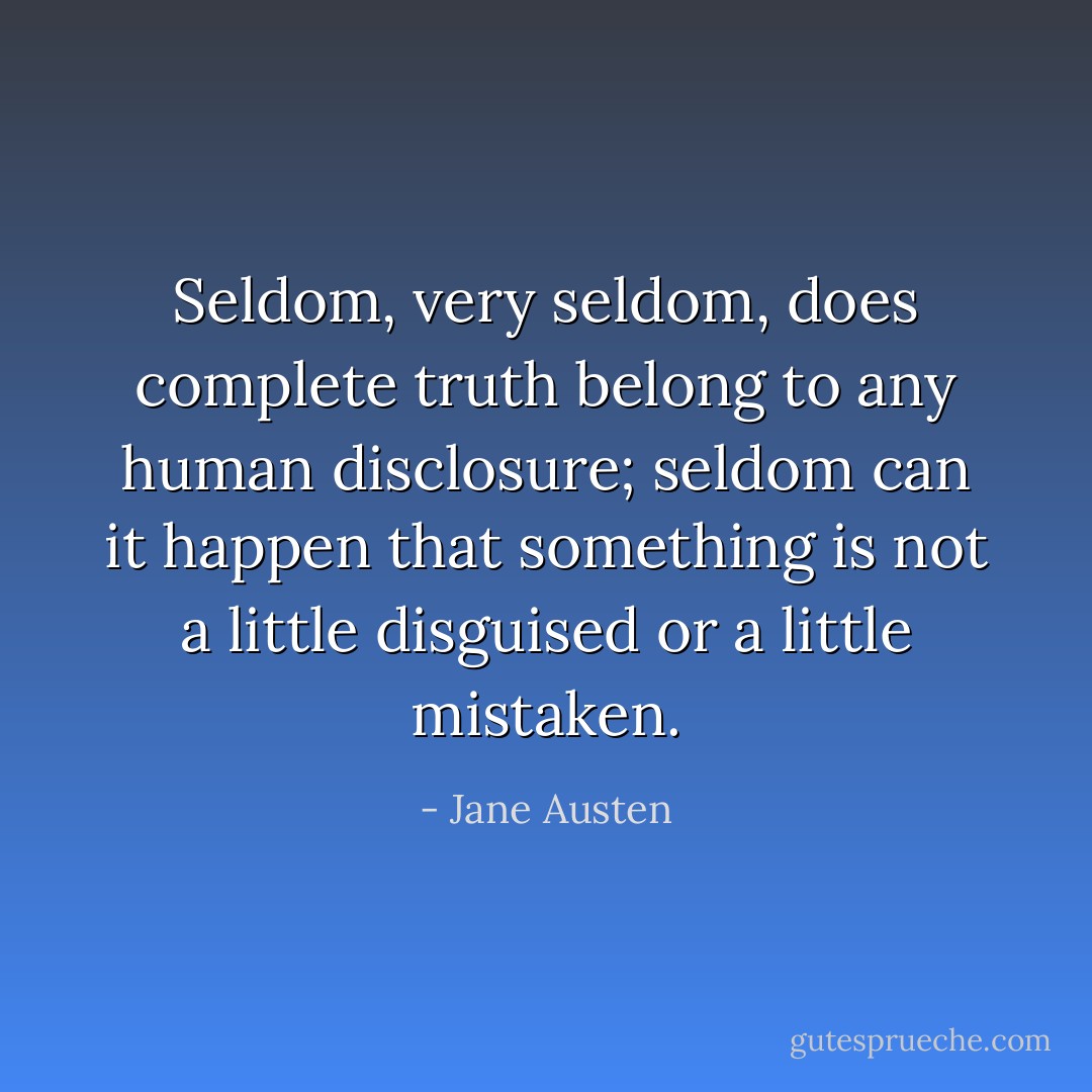 Seldom, very seldom, does complete truth belong to any human disclosure; seldom can it happen that something is not a little disguised or a little mistaken. - Jane Austen
