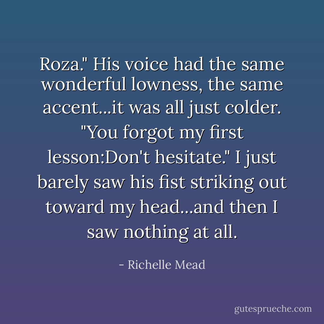 Roza." His voice had the same wonderful lowness, the same accent...it was all just colder. "You forgot my first lesson:Don't hesitate." I just barely saw his fist striking out toward my head...and then I saw nothing at all. - Richelle Mead