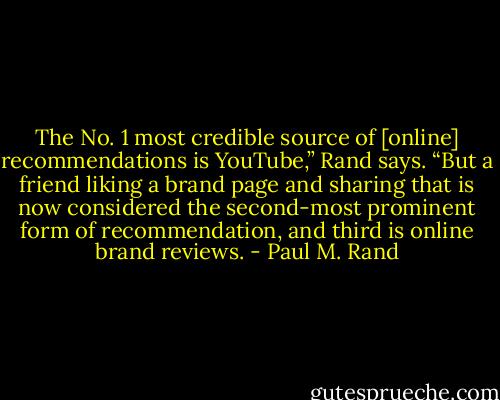 The No. 1 most credible source of [online] recommendations is YouTube,” Rand says. “But a friend liking a brand page and sharing that is now considered the second-most prominent form of recommendation, and third is online brand reviews. - Paul M. Rand