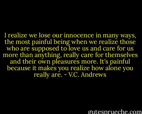 I realize we lose our innocence in many ways, the most painful being when we realize those who are supposed to love us and care for us more than anything, really care for themselves and their own pleasures more. It's painful because it makes you realize how alone you really are. - V.C. Andrews