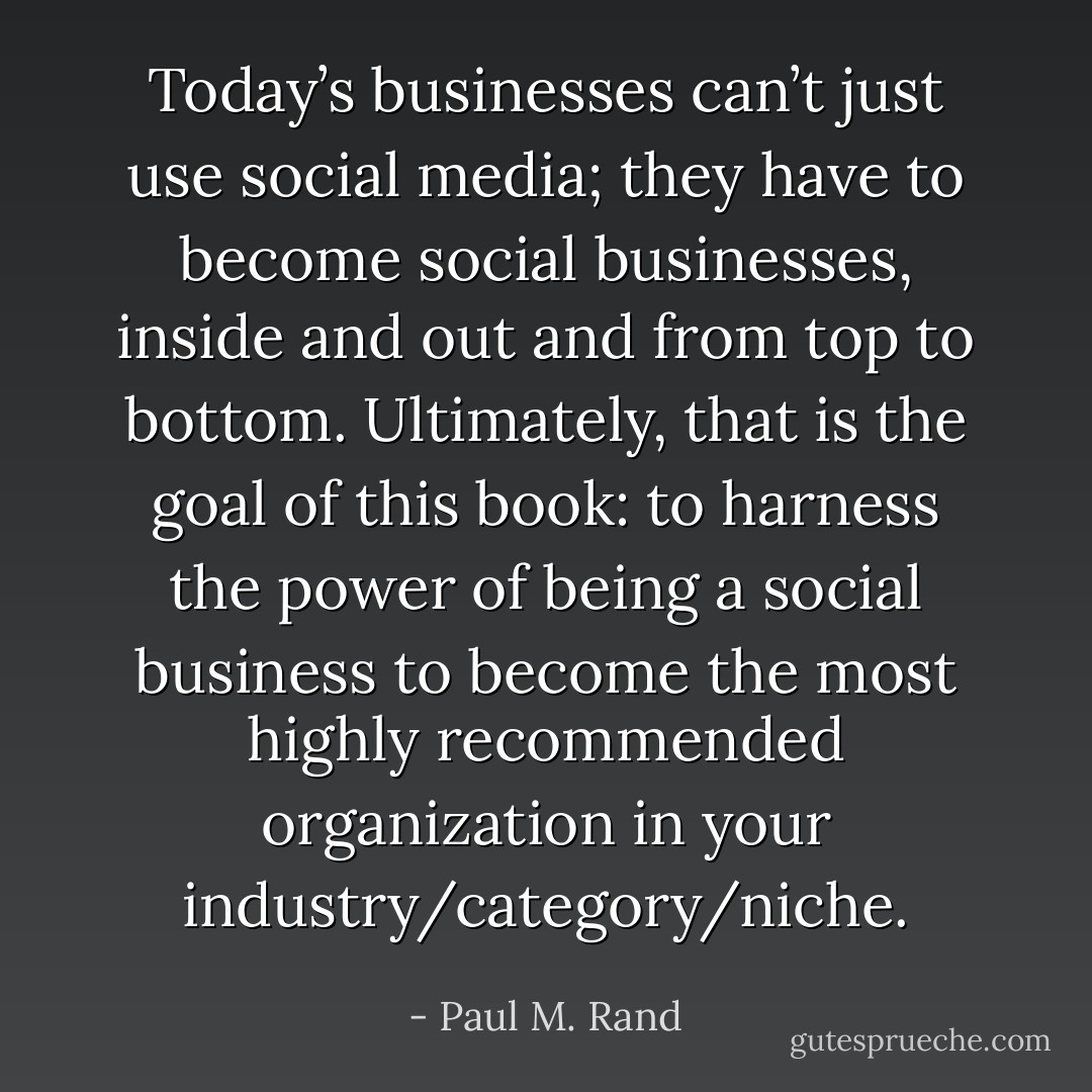 Today’s businesses can’t just use social media; they have to become social businesses, inside and out and from top to bottom. Ultimately, that is the goal of this book: to harness the power of being a social business to become the most highly recommended organization in your industry/category/niche. - Paul M. Rand