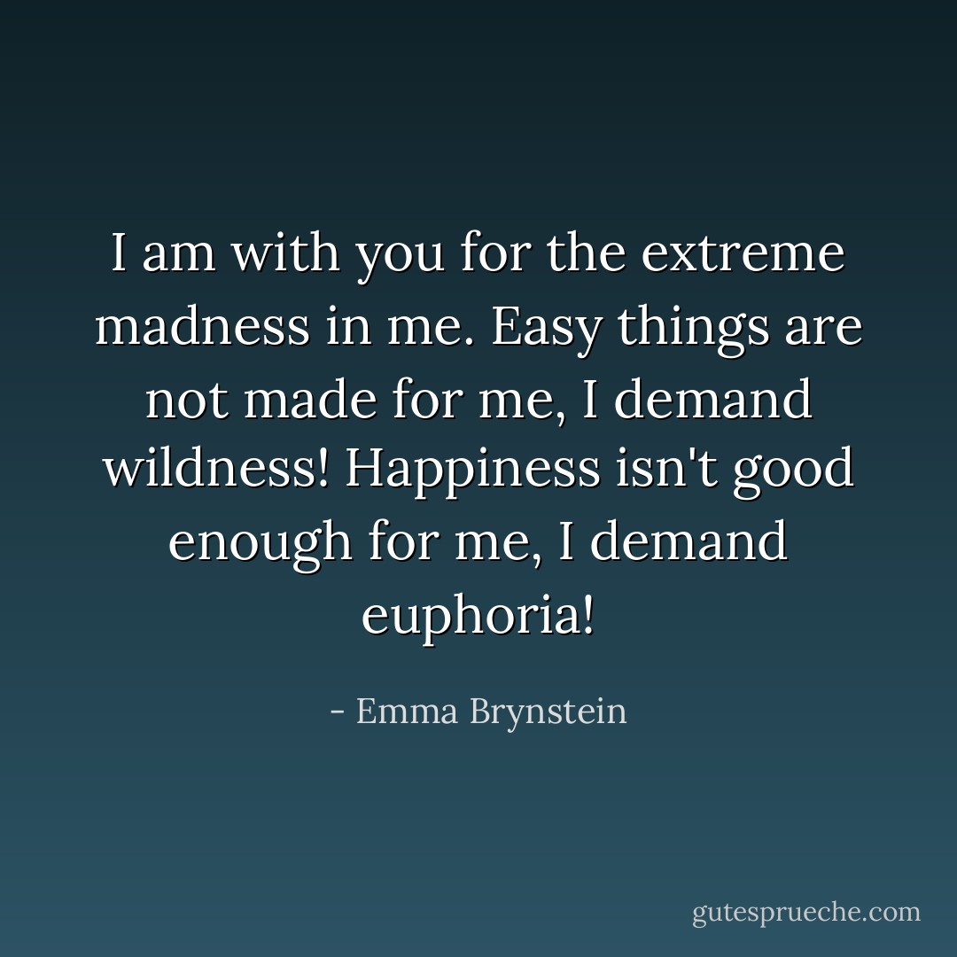 I am with you for the extreme madness in me.<br />Easy things are not made for me, I demand wildness!<br />Happiness isn't good enough for me, I demand euphoria! - Emma Brynstein