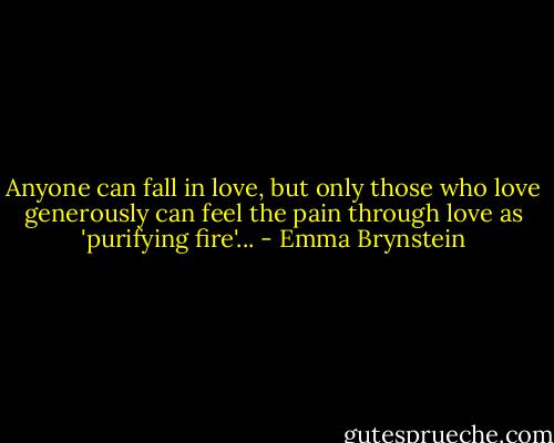 Anyone can fall in love, but only those who love generously can feel the pain through love as 'purifying fire'... - Emma Brynstein